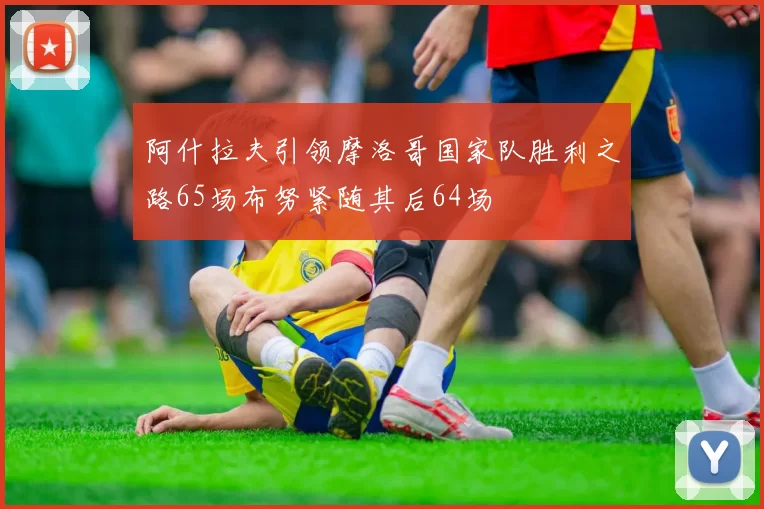 阿什拉夫引领摩洛哥国家队胜利之路65场布努紧随其后64场