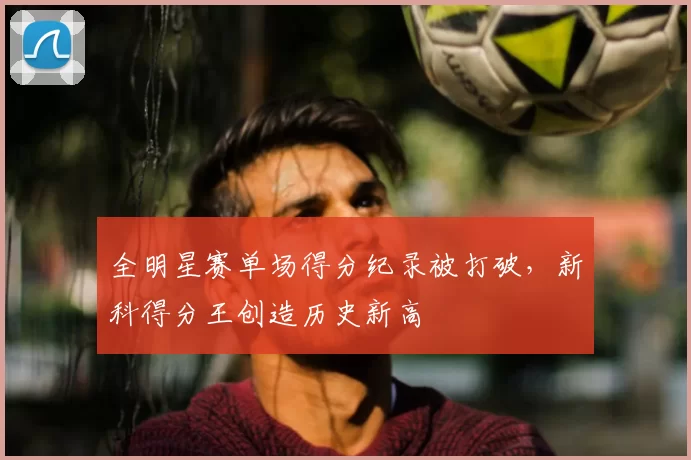 全明星赛单场得分纪录被打破，新科得分王创造历史新高
