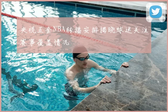 央视五套NBA转播安排揭晓球迷关注赛事覆盖情况
