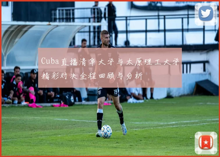 Cuba直播清华大学与太原理工大学精彩对决全程回顾与分析