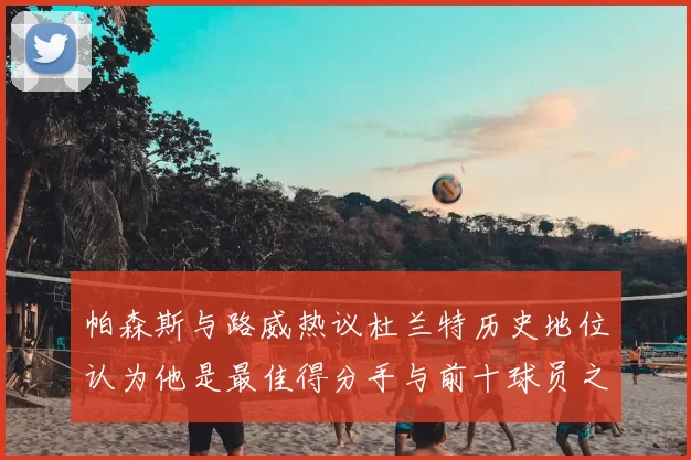 帕森斯与路威热议杜兰特历史地位认为他是最佳得分手与前十球员之一