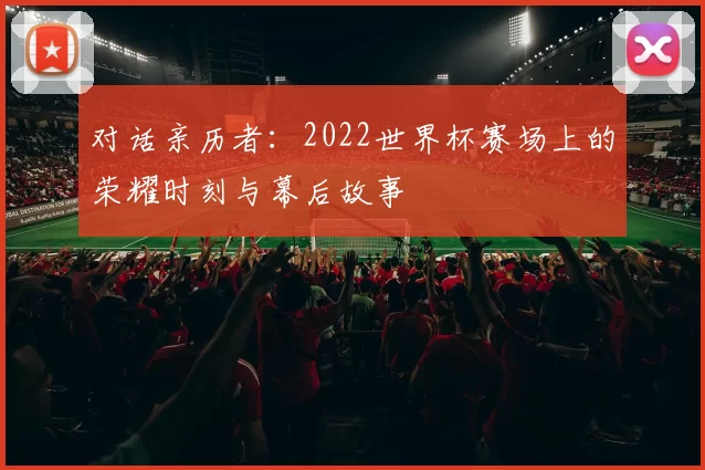 对话亲历者:2022世界杯赛场上的荣耀时刻与幕后故事